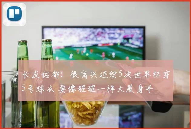 长友佑都：很高兴连续5次世界杯穿5号球衣 要像猩猩一样大展身手