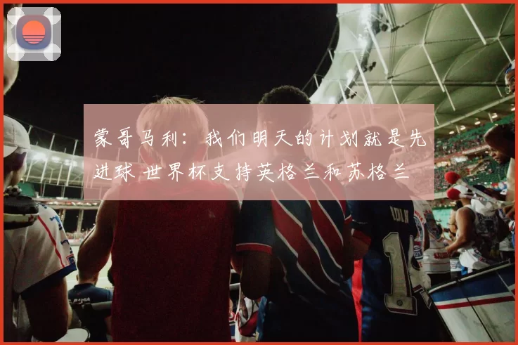 蒙哥马利：我们明天的计划就是先进球 世界杯支持英格兰和苏格兰