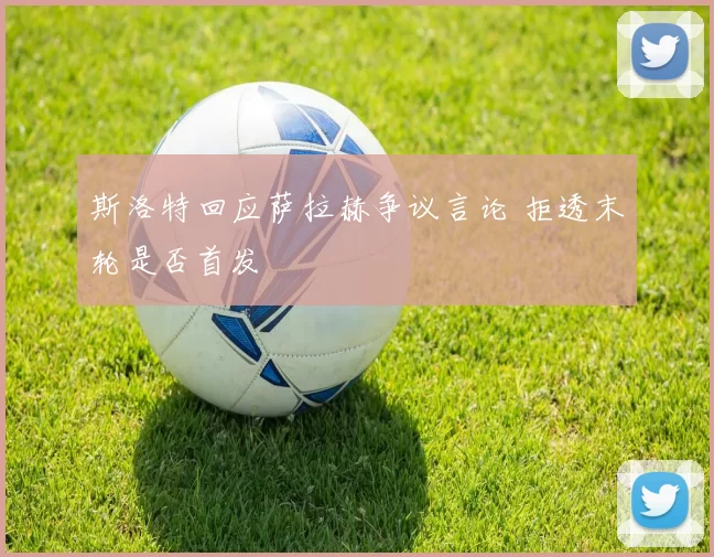 斯洛特回应萨拉赫争议言论 拒透末轮是否首发