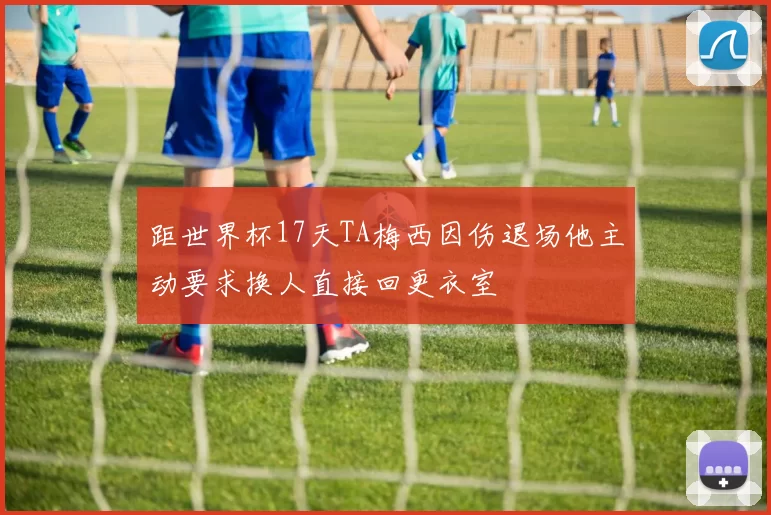距世界杯17天TA梅西因伤退场他主动要求换人直接回更衣室