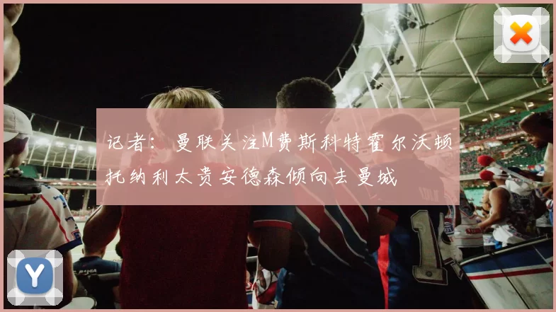 记者：曼联关注M费斯科特霍尔沃顿托纳利太贵安德森倾向去曼城