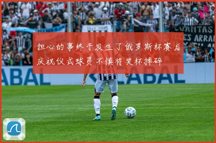 担心的事终于发生了俄罗斯杯赛后庆祝仪式球员不慎将奖杯摔碎