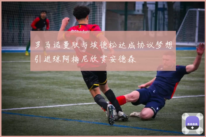 罗马诺曼联与埃德松达成协议梦想引进琼阿梅尼欣赏安德森
