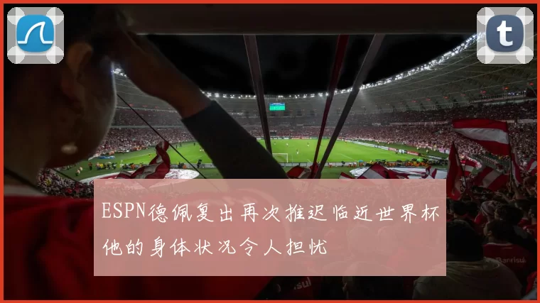 ESPN德佩复出再次推迟临近世界杯他的身体状况令人担忧