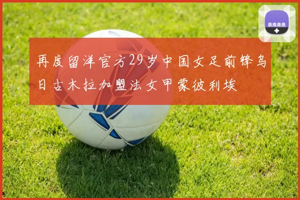 再度留洋官方29岁中国女足前锋乌日古木拉加盟法女甲蒙彼利埃