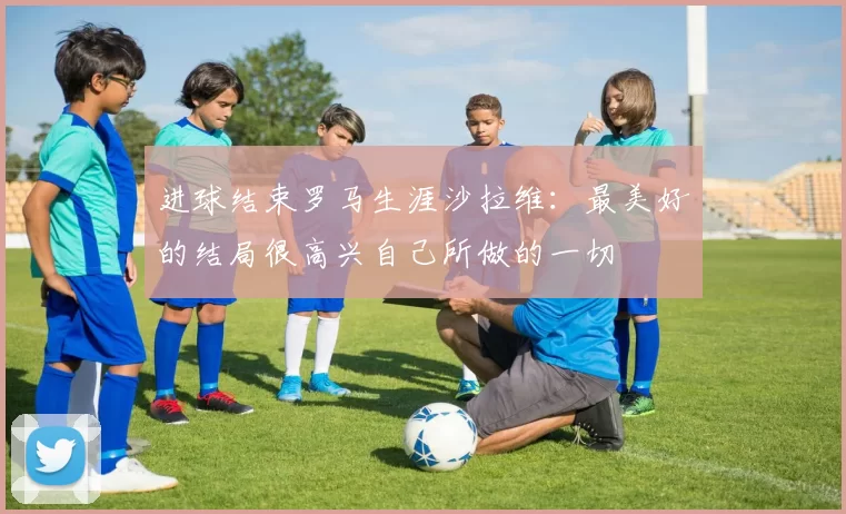 进球结束罗马生涯沙拉维：最美好的结局很高兴自己所做的一切