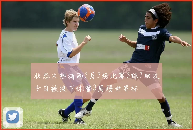 状态火热梅西5月5场比赛5球7助攻今日被换下休整3周踢世界杯