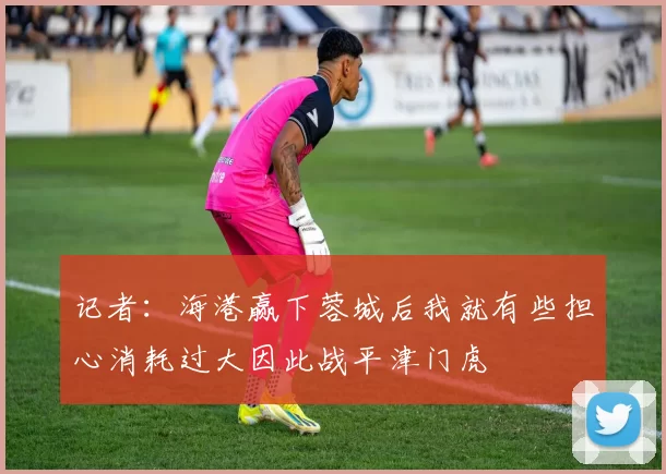 记者：海港赢下蓉城后我就有些担心消耗过大因此战平津门虎