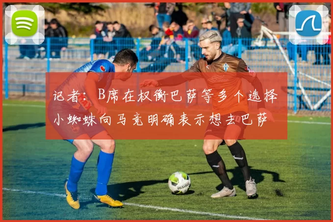 记者：B席在权衡巴萨等多个选择 小蜘蛛向马竞明确表示想去巴萨